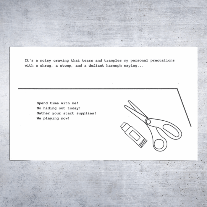 A two-page black and white zine spread with typewriter-style text. The top text reads:
"It's a noisy craving that tears and tramples my personal precautions with a shrug, a stomp, and a defiant harumph saying..."

Below a black horizontal line, the next section says:
"Spend time with me!
No hiding out today!
Gather your start supplies!
We playing now!"

To the right is a simple line drawing of a pair of scissors and a glue stick.