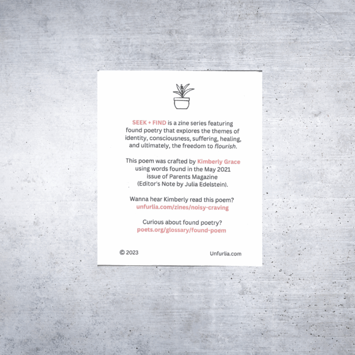 Back cover of the Seek + Find zine titled Noisy Craving. A small line drawing of a potted plant appears at the top center. Below it, text reads:

SEEK + FIND is a zine series featuring found poetry that explores the themes of identity, consciousness, suffering, healing, and ultimately, the freedom to flourish.

This poem was crafted by Kimberly Grace using words found in the May 2021 issue of Parents Magazine (Editor's Note by Julia Edelstein).

Wanna hear Kimberly read this poem?
unfurlia.com/zines/noisy-craving

Curious about found poetry?
poets.org/glossary/found-poem

At the bottom left is a © 2023 mark, and at the bottom right is the website URL: Unfurlia.com.